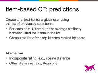 Item-based CF: predictions
14
Create a ranked list for a given user using  
the list of previously seen items

• For each item, i, compute the average similarity
between i and the items in the list

• Compute a list of the top N items ranked by score

Alternatives

• Incorporate rating, e.g., cosine distance

• Other distances, e.g., Pearsons
 