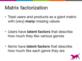 Matrix factorization
• Treat users and products as a giant matrix
with (very) many missing values

• Users have latent factors that describe
how much they like various genres

• Items have latent factors that describe
how much like each genre they are
16
 