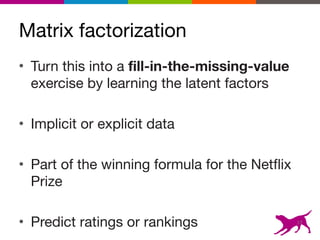 Matrix factorization
• Turn this into a fill-in-the-missing-value
exercise by learning the latent factors

• Implicit or explicit data

• Part of the winning formula for the Netflix
Prize

• Predict ratings or rankings 17
 