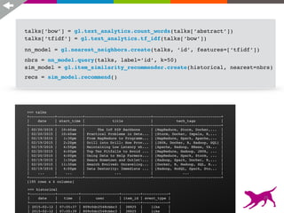 recs = sim_model.recommend()
>>> nn_model
Class : NearestNeighborsModel
Distance : jaccard
Method : brute force
Number of examples : 195
Number of feature columns : 1
Number of unpacked features : 5170
Total training time (seconds) : 0.0318
talks[‘bow’] = gl.text_analytics.count_words(talks[‘abstract’])
talks[‘tfidf’] = gl.text_analytics.tf_idf(talks[‘bow’])
nn_model = gl.nearest_neighbors.create(talks, ‘id’, features=[‘tfidf’])
nbrs = nn_model.query(talks, label=‘id’, k=50)
sim_model = gl.item_similarity_recommender.create(historical, nearest=nbrs)
>>> historical
+------------+----------+------------------+---------+------------+
| date | time | user | item_id | event_type |
+------------+----------+------------------+---------+------------+
| 2015-02-12 | 07:05:37 | 809c0dc2548cbbc3 | 38825 | like |
| 2015-02-12 | 07:05:39 | 809c0dc2548cbbc3 | 38825 | like |
>>> talks
+------------+------------+-------------------------------+--------------------------------+
| date | start_time | title | tech_tags |
+------------+------------+-------------------------------+--------------------------------+
| 02/20/2015 | 10:40am | The IoT P2P Backbone | [MapReduce, Storm, Docker,... |
| 02/20/2015 | 10:40am | Practical Problems in Dete... | [Storm, Docker, Impala, R,... |
| 02/19/2015 | 1:30pm | From MapReduce to Programm... | [MapReduce, Spark, Apache,... |
| 02/19/2015 | 2:20pm | Drill into Drill: How Prov... | [JAVA, Docker, R, Hadoop, SQL] |
| 02/19/2015 | 4:50pm | Maintaining Low Latency wh... | [Apache, Hadoop, HBase, YA... |
| 02/20/2015 | 4:00pm | Top Ten Pitfalls to Avoid ... | [MapReduce, Hadoop, JAVA, ... |
| 02/20/2015 | 4:00pm | Using Data to Help Farmers... | [MapReduce, Spark, Storm, ... |
| 02/19/2015 | 1:30pm | Sears Hometown and Outlet... | [Hadoop, Spark, Docker, R,... |
| 02/20/2015 | 11:30am | Search Evolved: Unraveling... | [Docker, R, Hadoop, SQL, R... |
| 02/19/2015 | 4:00pm | Data Dexterity: Immediate ... | [Hadoop, NoSQL, Spark, Sto... |
| ... | ... | ... | ... |
+------------+------------+-------------------------------+--------------------------------+
[195 rows x 4 columns]
26
 