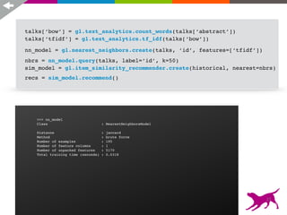 recs = sim_model.recommend()
>>> si
Class
Schema
------
User I
Item I
Target
Additi
Number
Number
Statis
------
Number
Number
Number
Traini
------
Traini
Settin
>>> nn_model
Class : NearestNeighborsModel
Distance : jaccard
Method : brute force
Number of examples : 195
Number of feature columns : 1
Number of unpacked features : 5170
Total training time (seconds) : 0.0318
talks[‘bow’] = gl.text_analytics.count_words(talks[‘abstract’])
talks[‘tfidf’] = gl.text_analytics.tf_idf(talks[‘bow’])
nn_model = gl.nearest_neighbors.create(talks, ‘id’, features=[‘tfidf’])
nbrs = nn_model.query(talks, label=‘id’, k=50)
sim_model = gl.item_similarity_recommender.create(historical, nearest=nbrs)
27
 