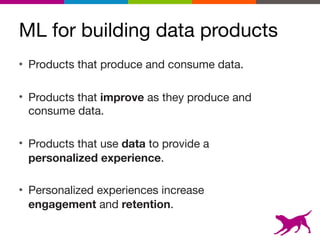 ML for building data products
• Products that produce and consume data.

• Products that improve as they produce and
consume data.

• Products that use data to provide a
personalized experience.

• Personalized experiences increase
engagement and retention.
3
 