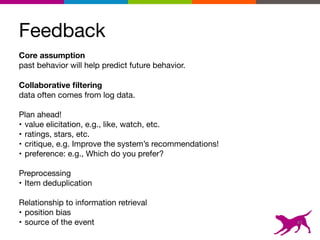 Feedback
Core assumption 
past behavior will help predict future behavior. 

Collaborative ﬁltering 
data often comes from log data.

Plan ahead!

• value elicitation, e.g., like, watch, etc.

• ratings, stars, etc.

• critique, e.g. Improve the system’s recommendations!

• preference: e.g., Which do you prefer?

Preprocessing

• Item deduplication

Relationship to information retrieval

• position bias

• source of the event 43
 