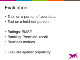 Evaluation
• Train on a portion of your data

• Test on a held-out portion

• Ratings: RMSE

• Ranking: Precision, recall

• Business metrics

• Evaluate against popularity
46
 