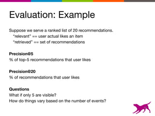 Evaluation: Example
Suppose we serve a ranked list of 20 recommendations. 

“relevant” == user actual likes an item

“retrieved” == set of recommendations

Precision@5 
% of top-5 recommendations that user likes

Precision@20  
% of recommendations that user likes

Questions
What if only 5 are visible?

How do things vary based on the number of events?

48
 
