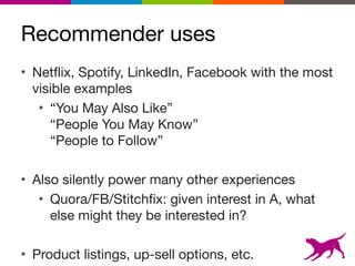 Recommender uses
• Netflix, Spotify, LinkedIn, Facebook with the most
visible examples

• “You May Also Like” 
“People You May Know” 
“People to Follow”

• Also silently power many other experiences

• Quora/FB/Stitchfix: given interest in A, what
else might they be interested in?

• Product listings, up-sell options, etc.
5
 