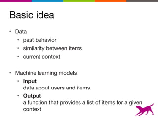 Basic idea
7
• Data

• past behavior

• similarity between items

• current context

• Machine learning models

• Input 
data about users and items

• Output 
a function that provides a list of items for a given
context
 