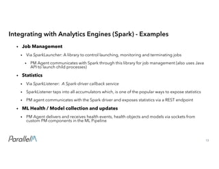13Confidential
Integrating with Analytics Engines (Spark) - Examples
• Job Management
• Via SparkLauncher: A library to control launching, monitoring and terminating jobs
• PM Agent communicates with Spark through this library for job management (also uses Java
API to launch child processes)
• Statistics
• Via SparkListener: A Spark-driver callback service
• SparkListener taps into all accumulators which, is one of the popular ways to expose statistics
• PM agent communicates with the Spark driver and exposes statistics via a REST endpoint
• ML Health / Model collection and updates
• PM Agent delivers and receives health events, health objects and models via sockets from
custom PM components in the ML Pipeline
 