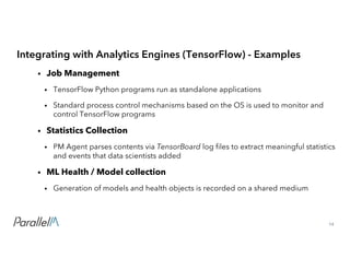 14Confidential
Integrating with Analytics Engines (TensorFlow) - Examples
• Job Management
• TensorFlow Python programs run as standalone applications
• Standard process control mechanisms based on the OS is used to monitor and
control TensorFlow programs
• Statistics Collection
• PM Agent parses contents via TensorBoard log files to extract meaningful statistics
and events that data scientists added
• ML Health / Model collection
• Generation of models and health objects is recorded on a shared medium
 