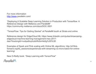 20Confidential
For  more  information
http://www.parallelm.com/
“Deploying  A  Scalable  Deep  Learning  Solution  in  Production  with  Tensorflow:  A  
Reference  Design  with  Mellanox and  ParallelM”
https://community.mellanox.com/docs/DOC-­3001
“TensorFlow:  Tips  for  Getting  Started”  at  ParallelM booth  at  Strata  and  online
Reference  design  for  Edge/Cloud  ML  https://www.linkedin.com/pulse/showcasing-­
edgecloud-­machine-­learning-­management-­mec-­2017-­
das/?trackingId=nuAps6ixyIcobHNJbnHe5g%3D%3D
Examples  of  Spark  and  Flink  scaling  with  Online  ML  algorithms:  http://sf.flink-­
forward.org/kb_sessions/experiences-­with-­streaming-­vs-­micro-­batch-­for-­online-­
learning/
New  O-­Reilly  book:  “Deep  Learning  with  TensorFlow"
 