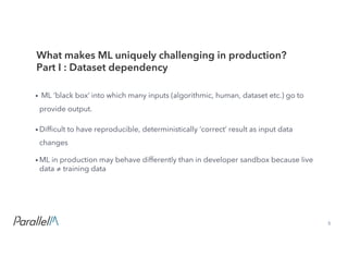 5Confidential
• ML ‘black box’ into which many inputs (algorithmic, human, dataset etc.) go to
provide output.
• Difficult to have reproducible, deterministically ‘correct’ result as input data
changes
• ML in production may behave differently than in developer sandbox because live
data ≠ training data
What makes ML uniquely challenging in production?
Part I : Dataset dependency
 
