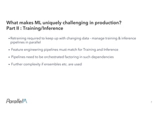 7Confidential
• Retraining required to keep up with changing data - manage training & inference
pipelines in parallel
• Feature engineering pipelines must match for Training and Inference
• Pipelines need to be orchestrated factoring in such dependencies
• Further complexity if ensembles etc. are used
What makes ML uniquely challenging in production?
Part II : Training/Inference
 
