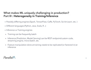 8Confidential
• Possibly differing engines (Spark, TensorFlow, Caffe, PyTorch, Sci-kit Learn, etc. )
• Different languages (Python, Java, Scala, R ..)
• Inference vs Training engines
• Training can be frequently batch
• Inference (Prediction, Model Serving) can be REST endpoint/custom code,
streaming engine, micro-batch, etc.
• Feature manipulation done at training needs to be replicated (or factored in) at
inference
What makes ML uniquely challenging in production?
Part III : Heterogeneity in Training/Inference
 