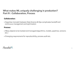 9Confidential
Collaboration:
• Expertise mismatch between Data Science & Ops complicates handoff and
continuous management and optimization
Process:
• Many objects to be tracked and managed (algorithms, models, pipelines, versions
etc.)
• Emerging requirements for reproducibility, process audit etc.
What makes ML uniquely challenging in production?
Part IV : Collaboration, Process
 