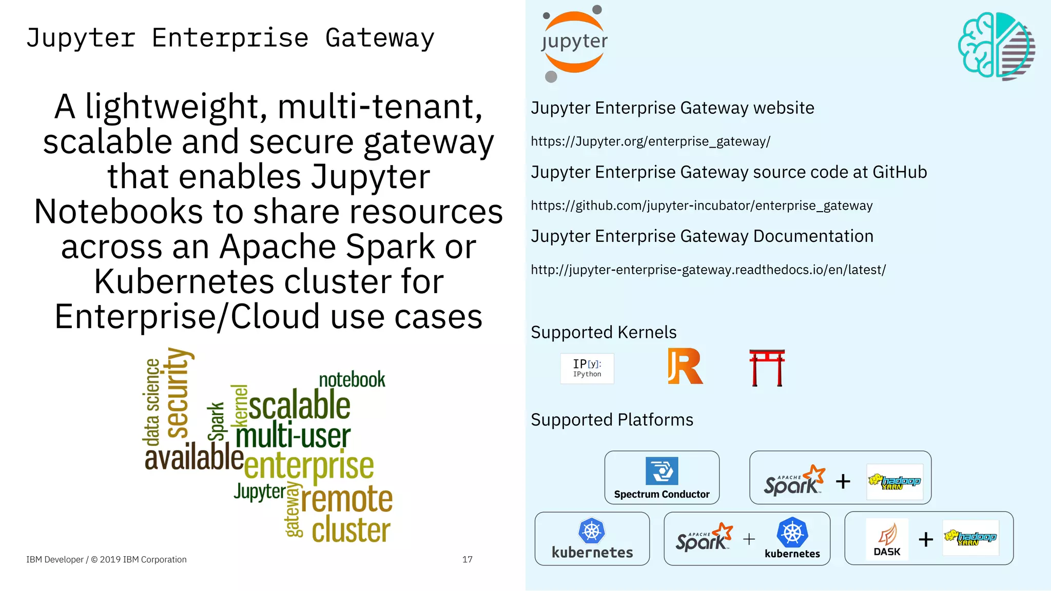 Jupyter Enterprise Gateway website
https://Jupyter.org/enterprise_gateway/
Jupyter Enterprise Gateway source code at GitHub
https://github.com/jupyter-incubator/enterprise_gateway
Jupyter Enterprise Gateway Documentation
http://jupyter-enterprise-gateway.readthedocs.io/en/latest/
Supported Kernels
Supported Platforms
Jupyter Enterprise Gateway
Spectrum Conductor
+
A lightweight, multi-tenant,
scalable and secure gateway
that enables Jupyter
Notebooks to share resources
across an Apache Spark or
Kubernetes cluster for
Enterprise/Cloud use cases
IBM Developer / © 2019 IBM Corporation 17
+
 