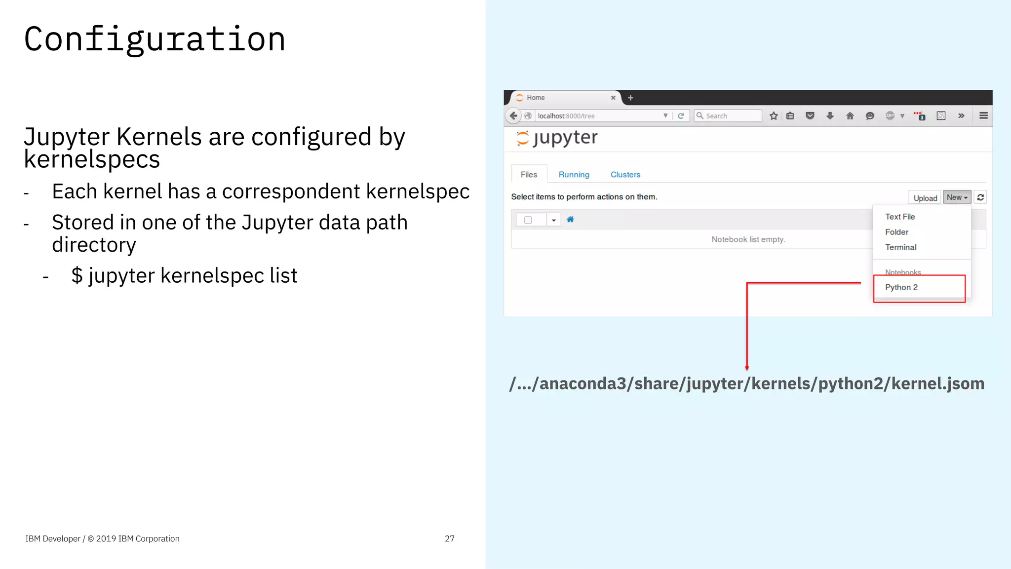 Configuration
Jupyter Kernels are configured by
kernelspecs
- Each kernel has a correspondent kernelspec
- Stored in one of the Jupyter data path
directory
- $ jupyter kernelspec list
/…/anaconda3/share/jupyter/kernels/python2/kernel.jsom
IBM Developer / © 2019 IBM Corporation 27
 