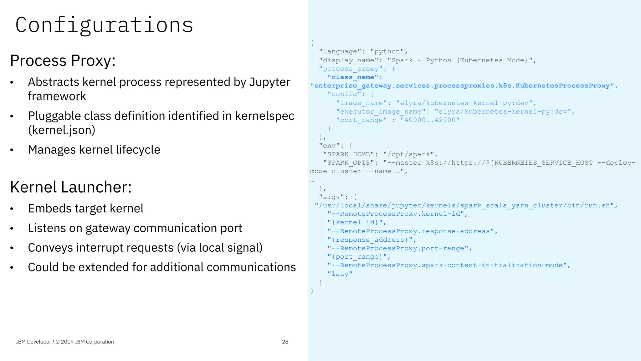Configurations
Process Proxy:
• Abstracts kernel process represented by Jupyter
framework
• Pluggable class definition identified in kernelspec
(kernel.json)
• Manages kernel lifecycle
Kernel Launcher:
• Embeds target kernel
• Listens on gateway communication port
• Conveys interrupt requests (via local signal)
• Could be extended for additional communications
{
"language": "python",
"display_name": "Spark - Python (Kubernetes Mode)",
"process_proxy": {
"class_name":
"enterprise_gateway.services.processproxies.k8s.KubernetesProcessProxy",
"config": {
"image_name": "elyra/kubernetes-kernel-py:dev",
"executor_image_name": "elyra/kubernetes-kernel-py:dev”,
"port_range" : "40000..42000"
}
},
"env": {
"SPARK_HOME": "/opt/spark",
"SPARK_OPTS": "--master k8s://https://${KUBERNETES_SERVICE_HOST --deploy-
mode cluster --name …",
…
},
"argv": [
"/usr/local/share/jupyter/kernels/spark_scala_yarn_cluster/bin/run.sh",
"--RemoteProcessProxy.kernel-id",
"{kernel_id}",
"--RemoteProcessProxy.response-address",
"{response_address}",
"--RemoteProcessProxy.port-range",
"{port_range}",
"--RemoteProcessProxy.spark-context-initialization-mode",
"lazy"
]
}
IBM Developer / © 2019 IBM Corporation 28
 