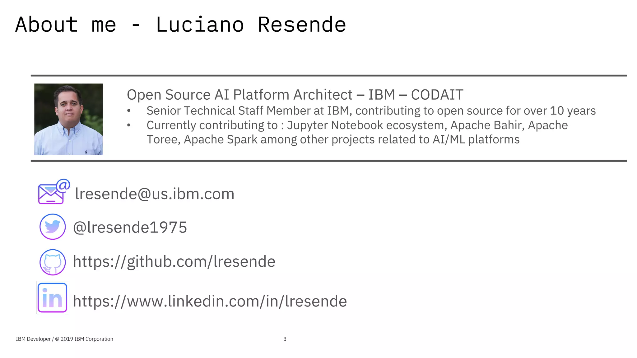 About me - Luciano Resende
Open Source AI Platform Architect – IBM – CODAIT
• Senior Technical Staff Member at IBM, contributing to open source for over 10 years
• Currently contributing to : Jupyter Notebook ecosystem, Apache Bahir, Apache
Toree, Apache Spark among other projects related to AI/ML platforms
lresende@us.ibm.com
https://www.linkedin.com/in/lresende
@lresende1975
https://github.com/lresende
IBM Developer / © 2019 IBM Corporation 3
 