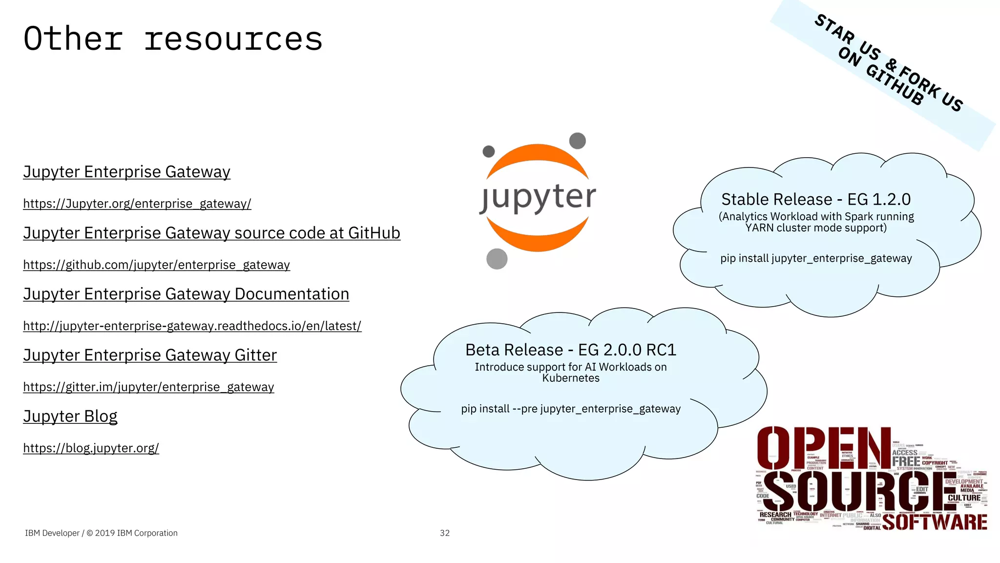 Other resources
Jupyter Enterprise Gateway
https://Jupyter.org/enterprise_gateway/
Jupyter Enterprise Gateway source code at GitHub
https://github.com/jupyter/enterprise_gateway
Jupyter Enterprise Gateway Documentation
http://jupyter-enterprise-gateway.readthedocs.io/en/latest/
Jupyter Enterprise Gateway Gitter
https://gitter.im/jupyter/enterprise_gateway
Jupyter Blog
https://blog.jupyter.org/
IBM Developer / © 2019 IBM Corporation 32
Stable Release - EG 1.2.0
(Analytics Workload with Spark running
YARN cluster mode support)
pip install jupyter_enterprise_gateway
Beta Release - EG 2.0.0 RC1
Introduce support for AI Workloads on
Kubernetes
pip install --pre jupyter_enterprise_gateway
STAR
US
&
FORK
US
ON
GITHUB
 
