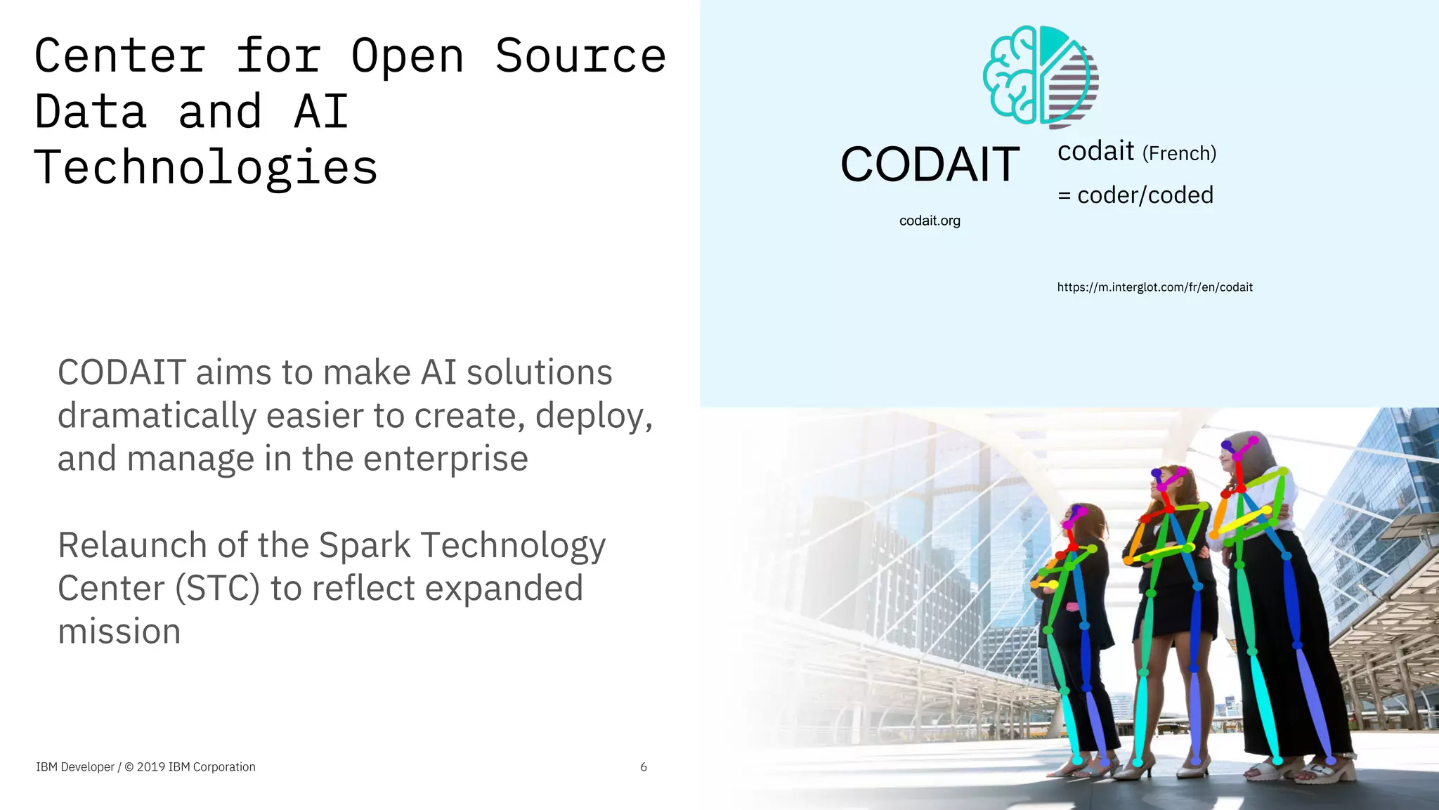 Center for Open Source
Data and AI
Technologies
6
CODAIT aims to make AI solutions
dramatically easier to create, deploy,
and manage in the enterprise
Relaunch of the Spark Technology
Center (STC) to reflect expanded
mission
6IBM Developer / © 2019 IBM Corporation
CODAIT
codait.org
codait (French)
= coder/coded
https://m.interglot.com/fr/en/codait
 