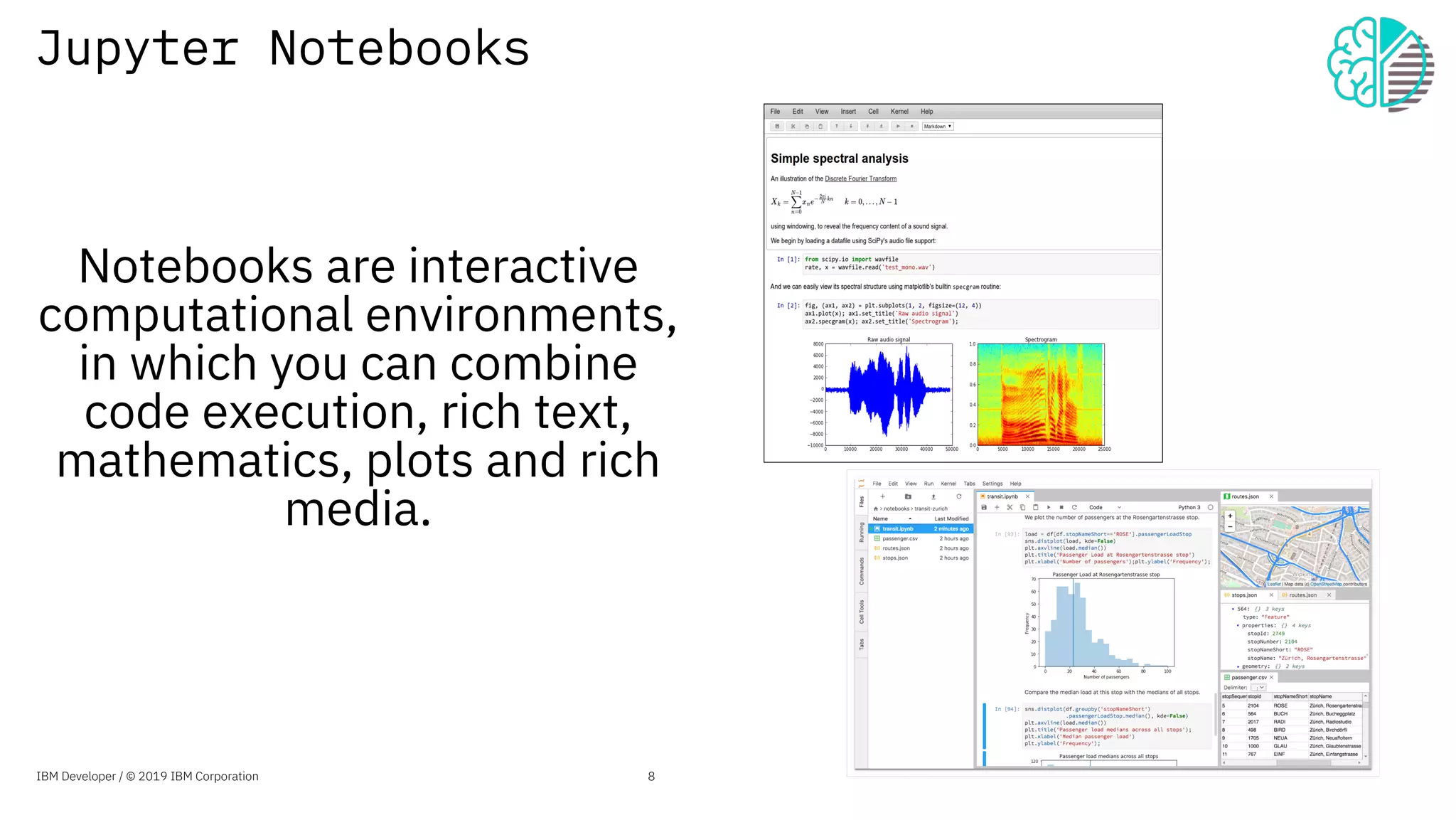 Jupyter Notebooks
Notebooks are interactive
computational environments,
in which you can combine
code execution, rich text,
mathematics, plots and rich
media.
8IBM Developer / © 2019 IBM Corporation
 