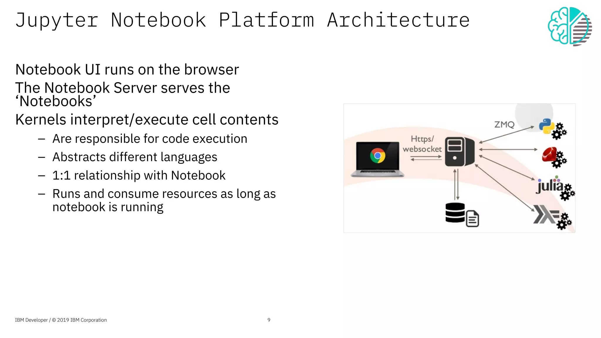 Jupyter Notebook Platform Architecture
Notebook UI runs on the browser
The Notebook Server serves the
‘Notebooks’
Kernels interpret/execute cell contents
Are responsible for code execution
Abstracts different languages
1:1 relationship with Notebook
Runs and consume resources as long as
notebook is running
9IBM Developer / © 2019 IBM Corporation
 