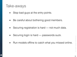 • Stop bad guys at the entry points.
!
• Be careful about bothering good members.
!
• Securing registration is hard — not much data.
!
• Securing login is hard — passwords suck.
!
• Run models ofﬂine to catch what you missed online.
©2013LinkedInCorporation.AllRightsReserved.
Take-aways
34
 