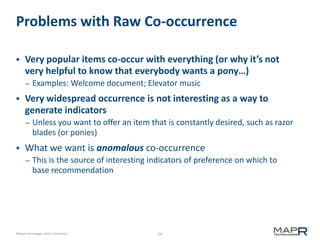 Problems with Raw Co-occurrence


Very popular items co-occur with everything (or why it’s not
very helpful to know that everybody wants a pony…)
–



Very widespread occurrence is not interesting as a way to
generate indicators
–



Examples: Welcome document; Elevator music

Unless you want to offer an item that is constantly desired, such as razor
blades (or ponies)

What we want is anomalous co-occurrence
–

This is the source of interesting indicators of preference on which to
base recommendation

©MapR Technologies 2013- Confidential

24

 