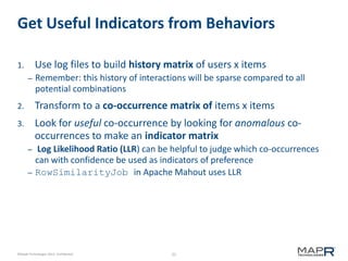 Get Useful Indicators from Behaviors
Use log files to build history matrix of users x items

1.
–

Remember: this history of interactions will be sparse compared to all
potential combinations

2.

Transform to a co-occurrence matrix of items x items

3.

Look for useful co-occurrence by looking for anomalous cooccurrences to make an indicator matrix
–

–

Log Likelihood Ratio (LLR) can be helpful to judge which co-occurrences
can with confidence be used as indicators of preference
RowSimilarityJob in Apache Mahout uses LLR

©MapR Technologies 2013- Confidential

25

 