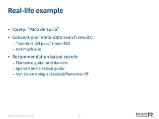 Real-life example


Query: “Paco de Lucia”



Conventional meta-data search results:
–
–



“hombres del paco” times 400
not much else

Recommendation based search:
–
–

–

Flamenco guitar and dancers
Spanish and classical guitar
Van Halen doing a classical/flamenco riff

©MapR Technologies 2013- Confidential

47

 