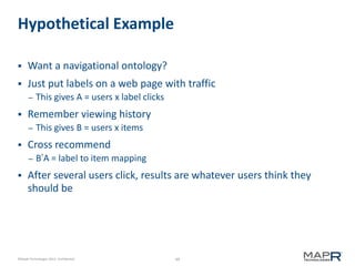 Hypothetical Example


Want a navigational ontology?



Just put labels on a web page with traffic
–



Remember viewing history
–



This gives B = users x items

Cross recommend
–



This gives A = users x label clicks

B’A = label to item mapping

After several users click, results are whatever users think they
should be

©MapR Technologies 2013- Confidential

49

 