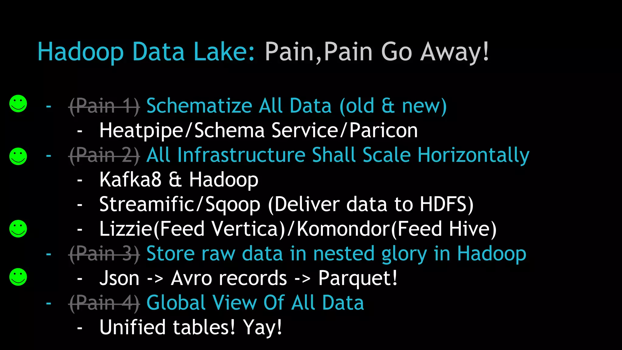 Hadoop Data Lake: Pain,Pain Go Away!
- (Pain 1) Schematize All Data (old & new)
- Heatpipe/Schema Service/Paricon
- (Pain 2) All Infrastructure Shall Scale Horizontally
- Kafka8 & Hadoop
- Streamific/Sqoop (Deliver data to HDFS)
- Lizzie(Feed Vertica)/Komondor(Feed Hive)
- (Pain 3) Store raw data in nested glory in Hadoop
- Json -> Avro records -> Parquet!
- (Pain 4) Global View Of All Data
- Unified tables! Yay!
 