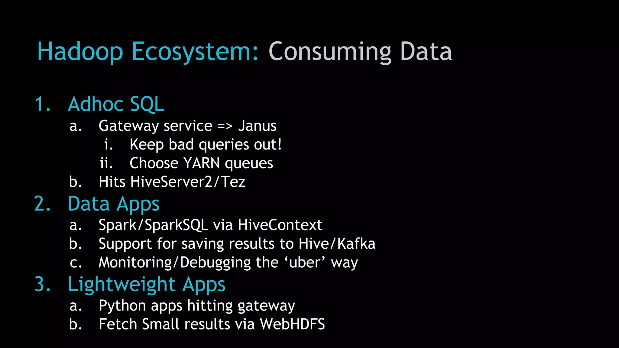 Hadoop Ecosystem: Consuming Data
1. Adhoc SQL
a. Gateway service => Janus
i. Keep bad queries out!
ii. Choose YARN queues
b. Hits HiveServer2/Tez
2. Data Apps
a. Spark/SparkSQL via HiveContext
b. Support for saving results to Hive/Kafka
c. Monitoring/Debugging the ‘uber’ way
3. Lightweight Apps
a. Python apps hitting gateway
b. Fetch Small results via WebHDFS
 