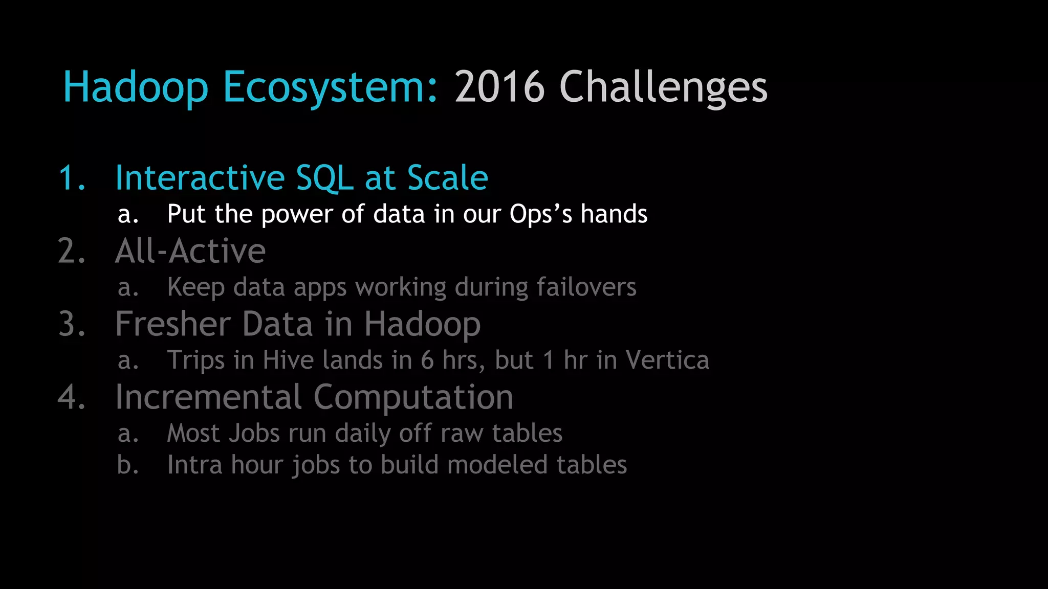 Hadoop Ecosystem: 2016 Challenges
1. Interactive SQL at Scale
a. Put the power of data in our Ops’s hands
2. All-Active
a. Keep data apps working during failovers
3. Fresher Data in Hadoop
a. Trips in Hive lands in 6 hrs, but 1 hr in Vertica
4. Incremental Computation
a. Most Jobs run daily off raw tables
b. Intra hour jobs to build modeled tables
 