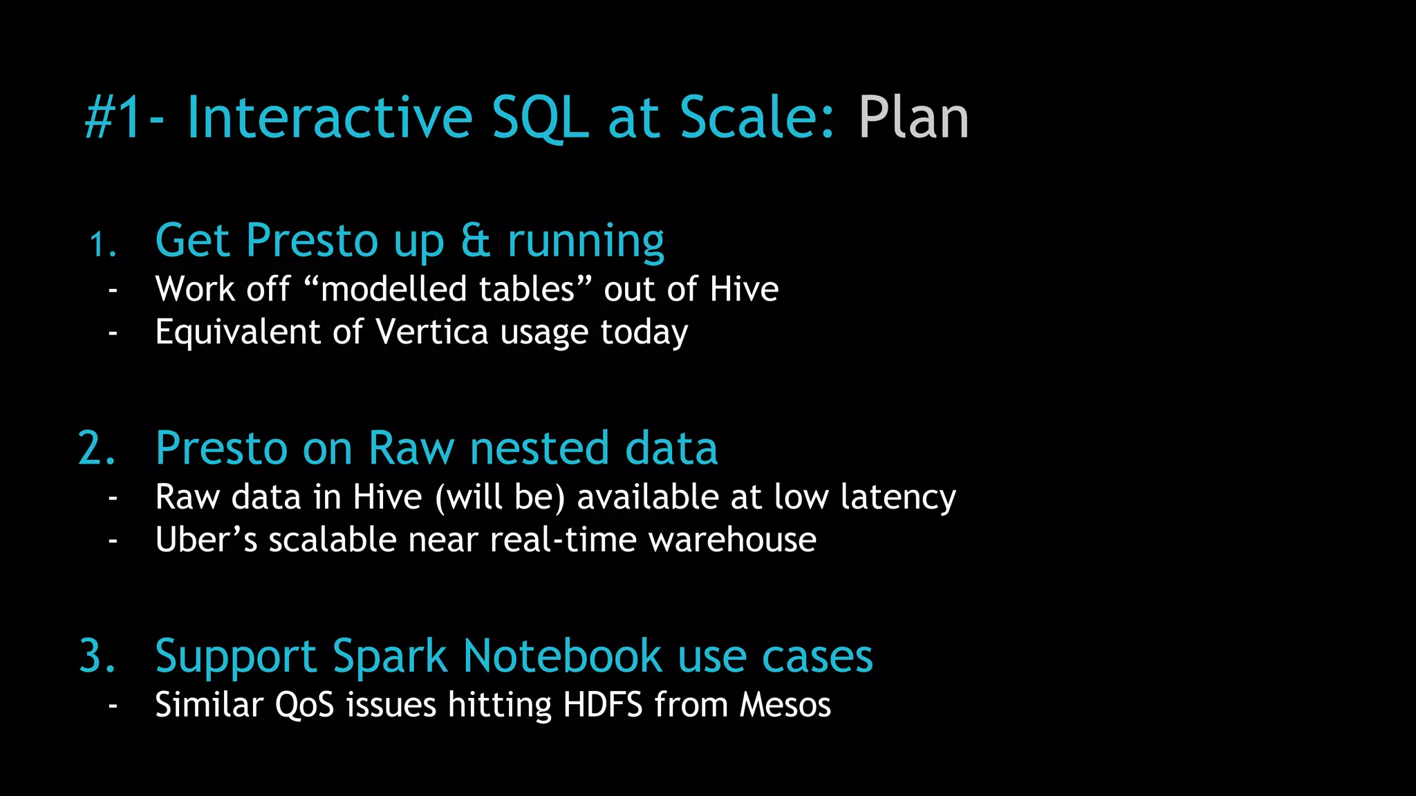 #1- Interactive SQL at Scale: Plan
1. Get Presto up & running
- Work off “modelled tables” out of Hive
- Equivalent of Vertica usage today
2. Presto on Raw nested data
- Raw data in Hive (will be) available at low latency
- Uber’s scalable near real-time warehouse
3. Support Spark Notebook use cases
- Similar QoS issues hitting HDFS from Mesos
 