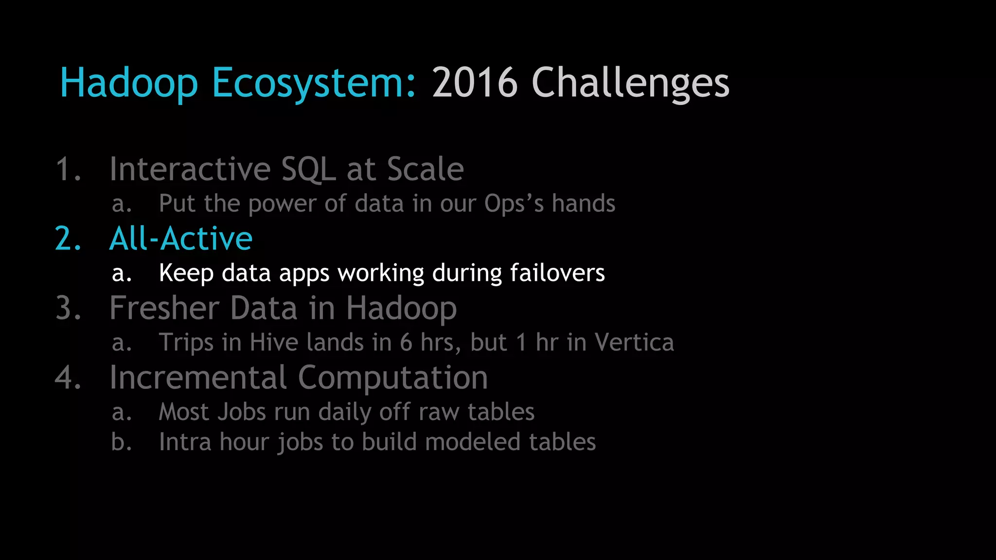 Hadoop Ecosystem: 2016 Challenges
1. Interactive SQL at Scale
a. Put the power of data in our Ops’s hands
2. All-Active
a. Keep data apps working during failovers
3. Fresher Data in Hadoop
a. Trips in Hive lands in 6 hrs, but 1 hr in Vertica
4. Incremental Computation
a. Most Jobs run daily off raw tables
b. Intra hour jobs to build modeled tables
 