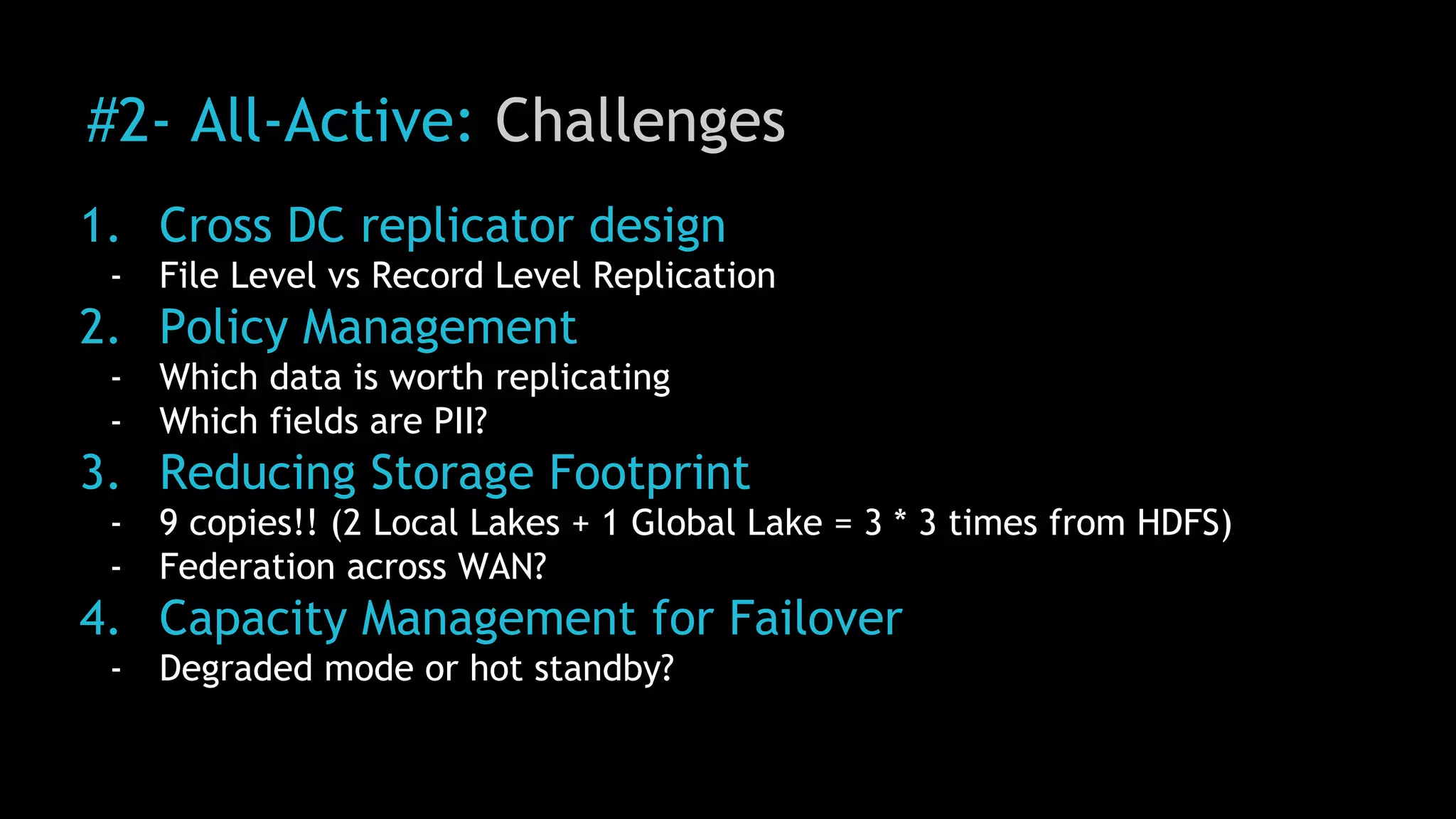 #2- All-Active: Challenges
1. Cross DC replicator design
- File Level vs Record Level Replication
2. Policy Management
- Which data is worth replicating
- Which fields are PII?
3. Reducing Storage Footprint
- 9 copies!! (2 Local Lakes + 1 Global Lake = 3 * 3 times from HDFS)
- Federation across WAN?
4. Capacity Management for Failover
- Degraded mode or hot standby?
 