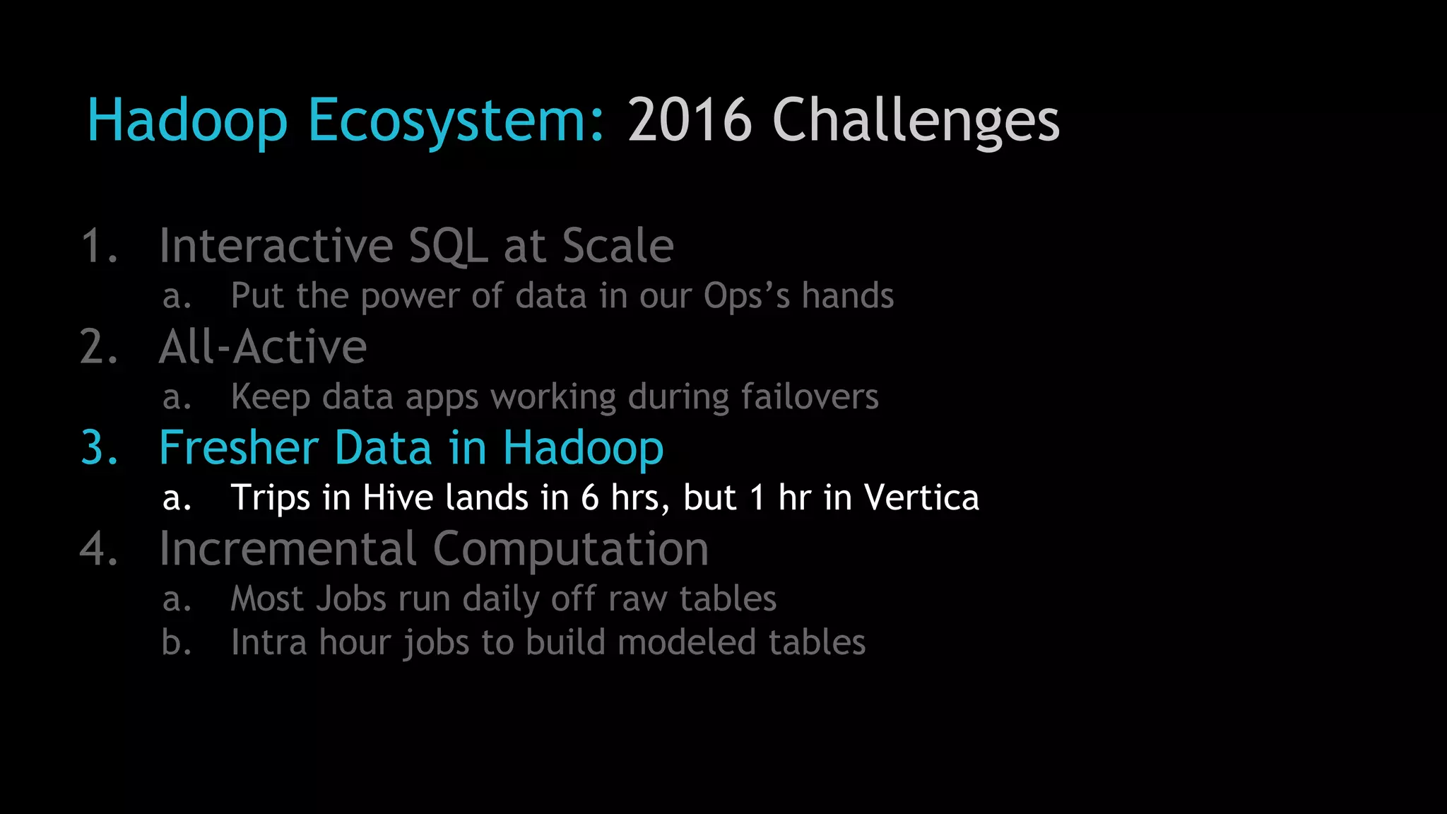 Hadoop Ecosystem: 2016 Challenges
1. Interactive SQL at Scale
a. Put the power of data in our Ops’s hands
2. All-Active
a. Keep data apps working during failovers
3. Fresher Data in Hadoop
a. Trips in Hive lands in 6 hrs, but 1 hr in Vertica
4. Incremental Computation
a. Most Jobs run daily off raw tables
b. Intra hour jobs to build modeled tables
 
