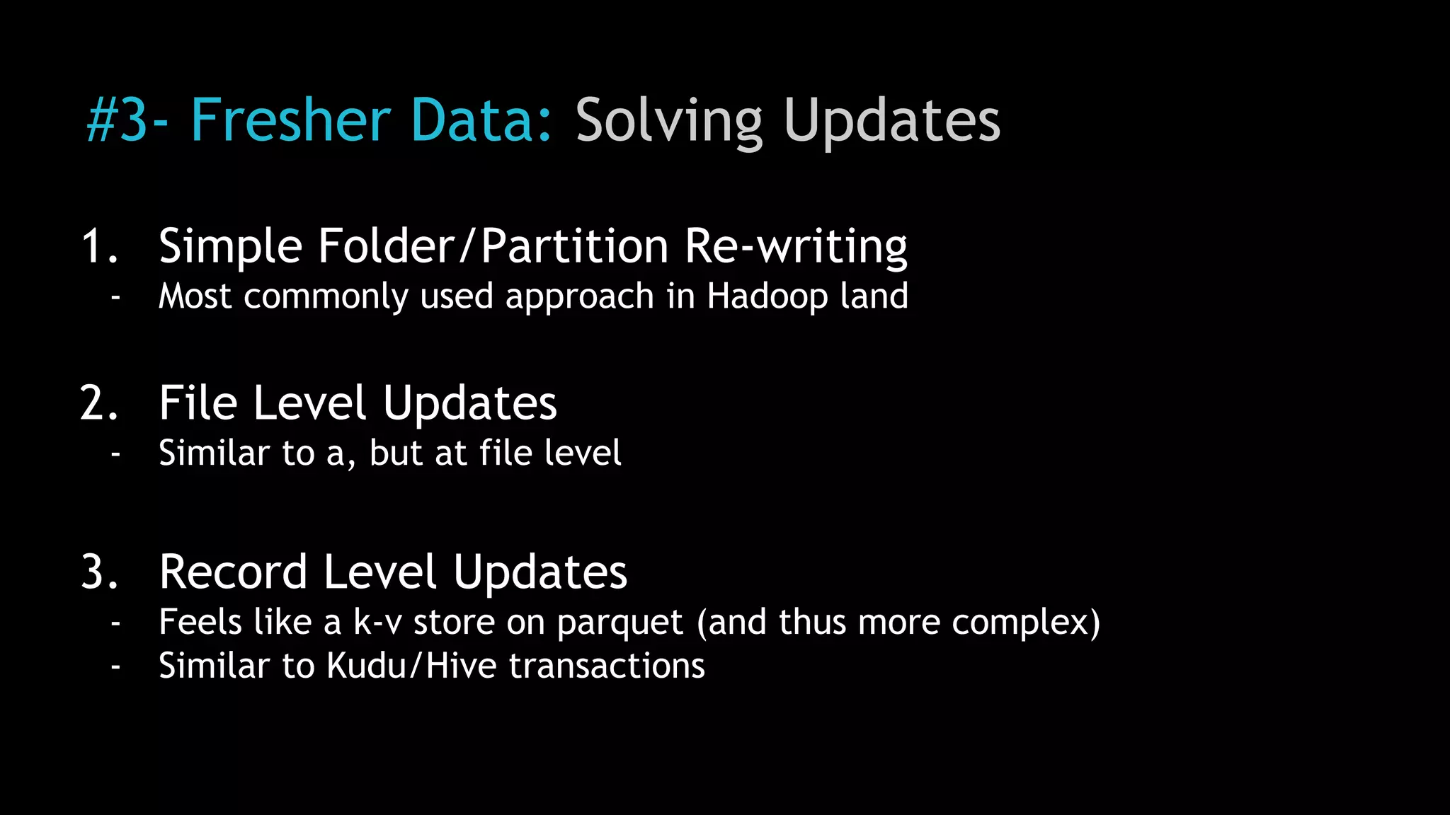 #3- Fresher Data: Solving Updates
1. Simple Folder/Partition Re-writing
- Most commonly used approach in Hadoop land
2. File Level Updates
- Similar to a, but at file level
3. Record Level Updates
- Feels like a k-v store on parquet (and thus more complex)
- Similar to Kudu/Hive transactions
 