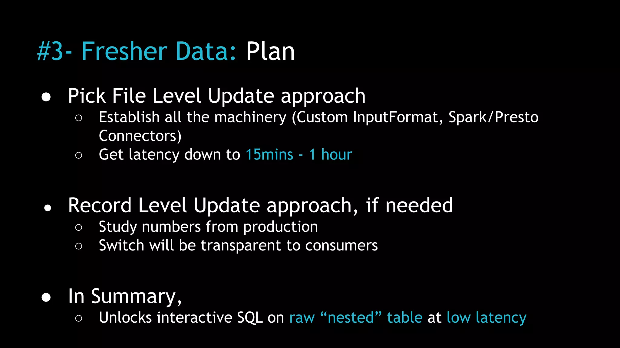 #3- Fresher Data: Plan
● Pick File Level Update approach
○ Establish all the machinery (Custom InputFormat, Spark/Presto
Connectors)
○ Get latency down to 15mins - 1 hour
● Record Level Update approach, if needed
○ Study numbers from production
○ Switch will be transparent to consumers
● In Summary,
○ Unlocks interactive SQL on raw “nested” table at low latency
 