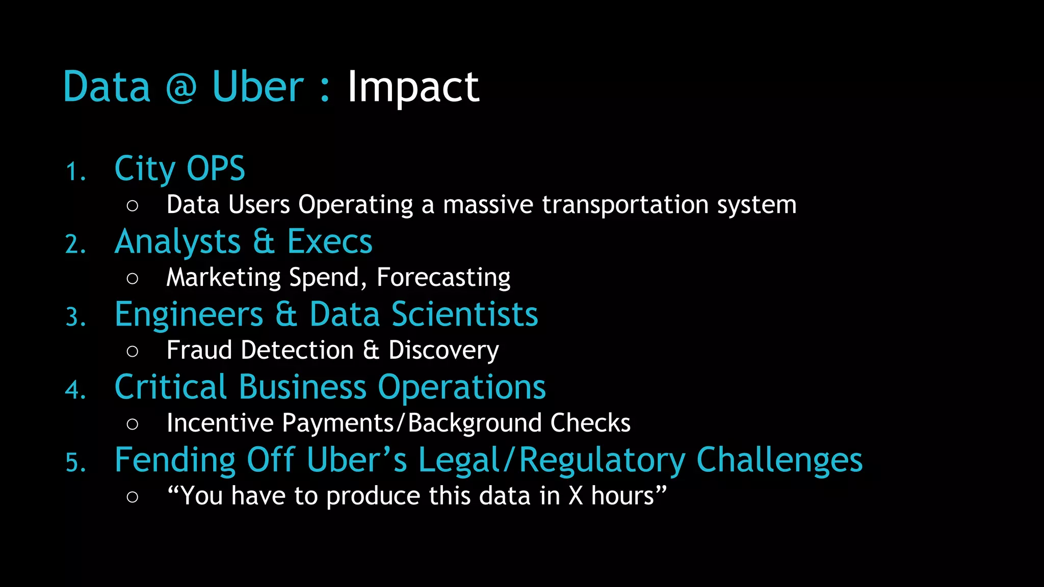 Data @ Uber : Impact
1. City OPS
○ Data Users Operating a massive transportation system
2. Analysts & Execs
○ Marketing Spend, Forecasting
3. Engineers & Data Scientists
○ Fraud Detection & Discovery
4. Critical Business Operations
○ Incentive Payments/Background Checks
5. Fending Off Uber’s Legal/Regulatory Challenges
○ “You have to produce this data in X hours”
 