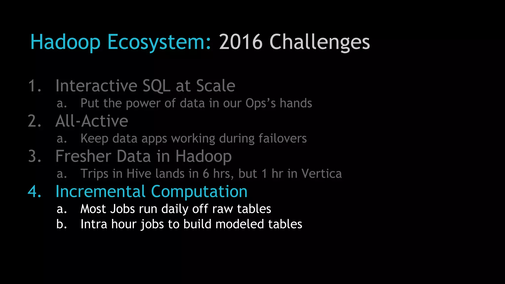 Hadoop Ecosystem: 2016 Challenges
1. Interactive SQL at Scale
a. Put the power of data in our Ops’s hands
2. All-Active
a. Keep data apps working during failovers
3. Fresher Data in Hadoop
a. Trips in Hive lands in 6 hrs, but 1 hr in Vertica
4. Incremental Computation
a. Most Jobs run daily off raw tables
b. Intra hour jobs to build modeled tables
 
