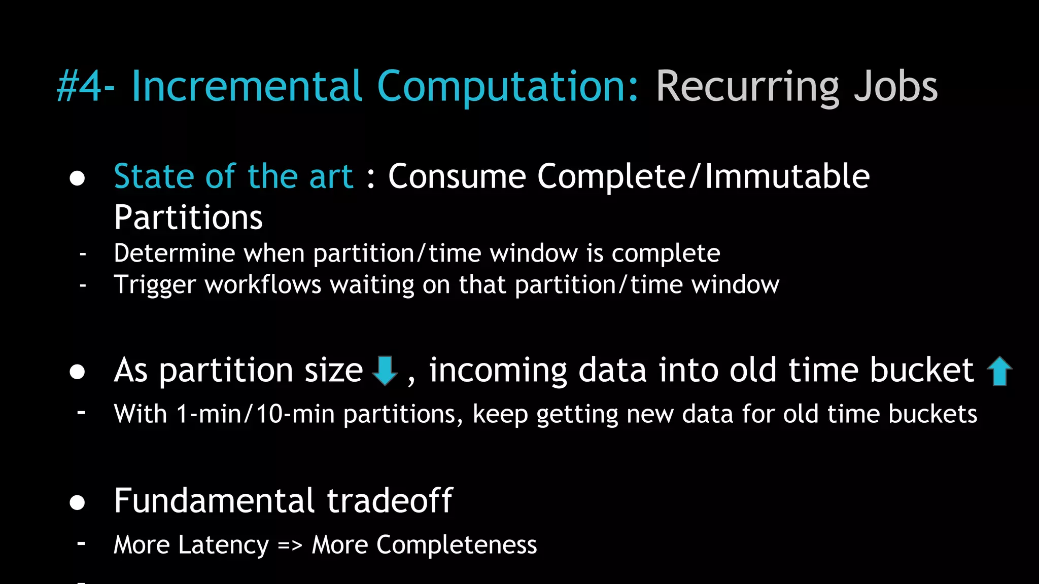 #4- Incremental Computation: Recurring Jobs
● State of the art : Consume Complete/Immutable
Partitions
- Determine when partition/time window is complete
- Trigger workflows waiting on that partition/time window
● As partition size , incoming data into old time bucket
- With 1-min/10-min partitions, keep getting new data for old time buckets
● Fundamental tradeoff
- More Latency => More Completeness
 