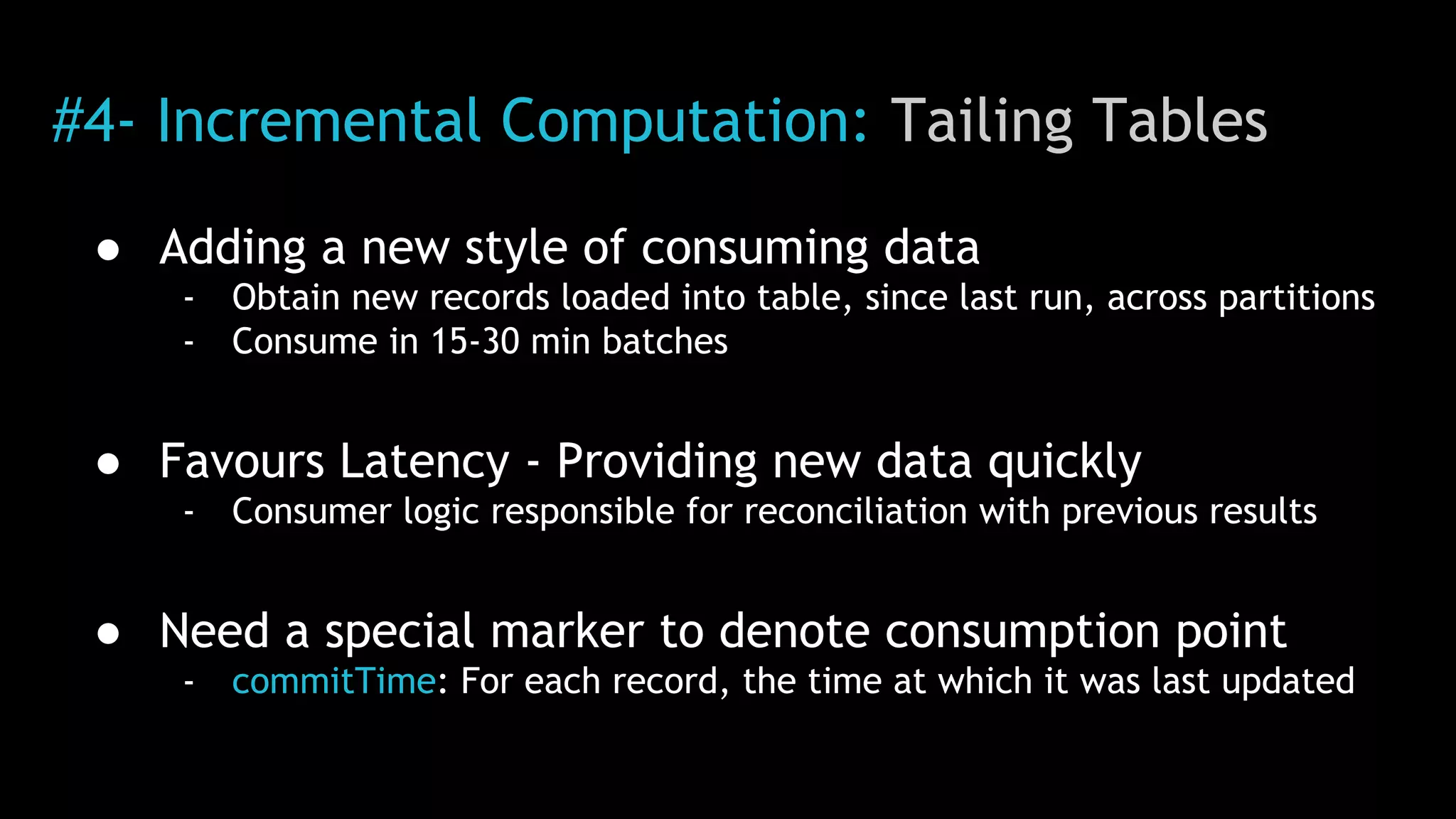 #4- Incremental Computation: Tailing Tables
● Adding a new style of consuming data
- Obtain new records loaded into table, since last run, across partitions
- Consume in 15-30 min batches
● Favours Latency - Providing new data quickly
- Consumer logic responsible for reconciliation with previous results
● Need a special marker to denote consumption point
- commitTime: For each record, the time at which it was last updated
 