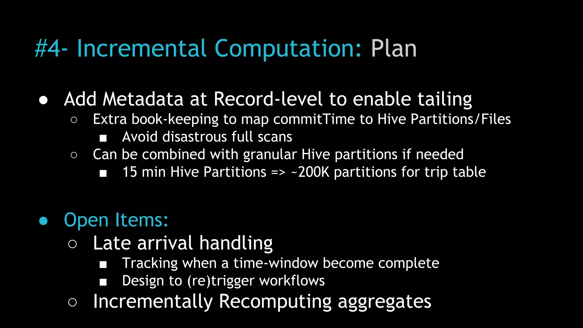 #4- Incremental Computation: Plan
● Add Metadata at Record-level to enable tailing
○ Extra book-keeping to map commitTime to Hive Partitions/Files
■ Avoid disastrous full scans
○ Can be combined with granular Hive partitions if needed
■ 15 min Hive Partitions => ~200K partitions for trip table
● Open Items:
○ Late arrival handling
■ Tracking when a time-window become complete
■ Design to (re)trigger workflows
○ Incrementally Recomputing aggregates
 