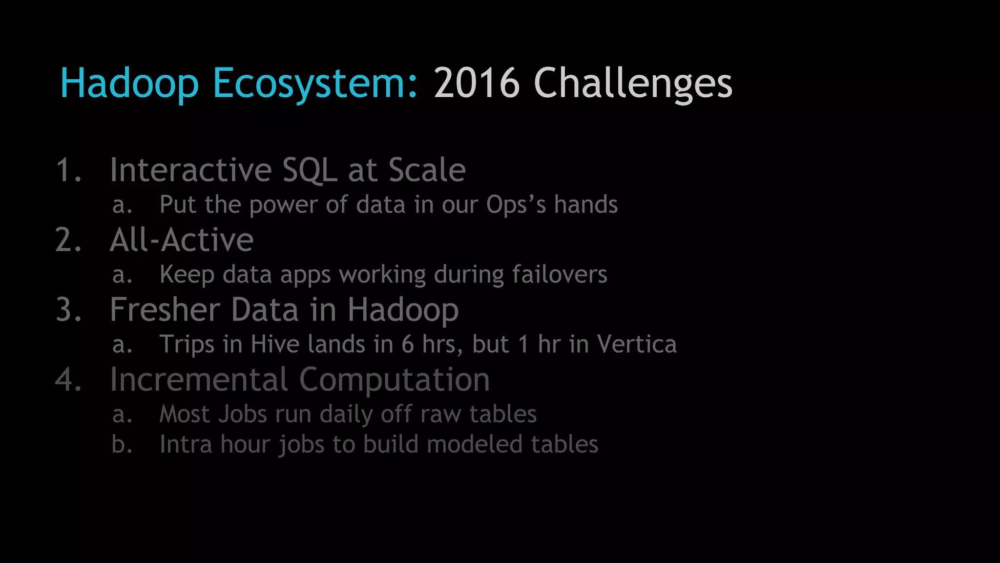 Hadoop Ecosystem: 2016 Challenges
1. Interactive SQL at Scale
a. Put the power of data in our Ops’s hands
2. All-Active
a. Keep data apps working during failovers
3. Fresher Data in Hadoop
a. Trips in Hive lands in 6 hrs, but 1 hr in Vertica
4. Incremental Computation
a. Most Jobs run daily off raw tables
b. Intra hour jobs to build modeled tables
 