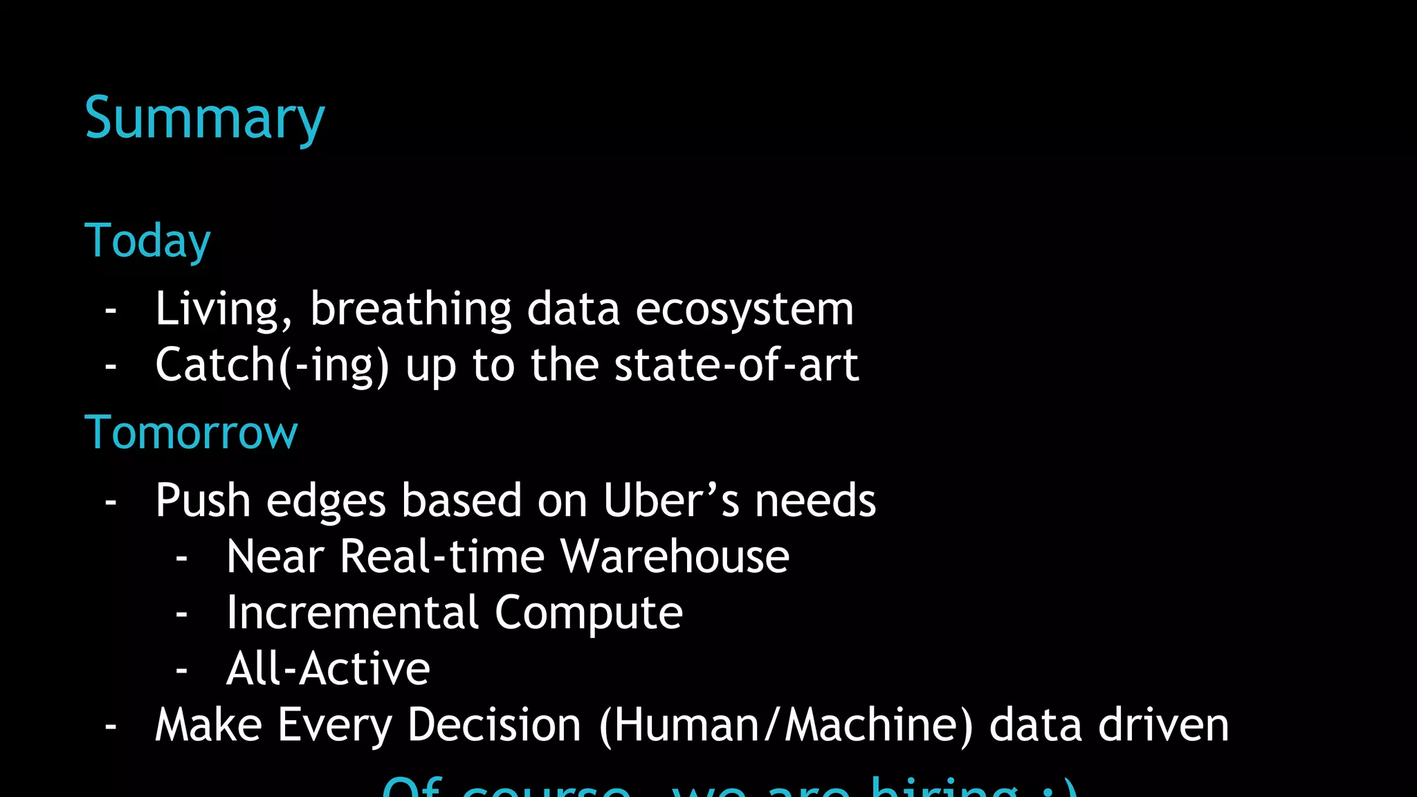 Summary
Today
- Living, breathing data ecosystem
- Catch(-ing) up to the state-of-art
Tomorrow
- Push edges based on Uber’s needs
- Near Real-time Warehouse
- Incremental Compute
- All-Active
- Make Every Decision (Human/Machine) data driven
 