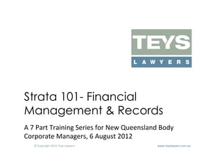 Strata 101- Financial
Management & Records
A	
  7	
  Part	
  Training	
  Series	
  for	
  New	
  Queensland	
  Body	
  
Corporate	
  Managers,	
  6	
  August	
  2012	
  
     ©	
  Copyright	
  2012	
  Teys	
  Lawyers   	
     	
     	
     	
     	
     	
     	
     	
     	
  www.teyslawyers.com.au	
  
 