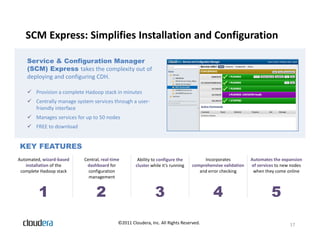 SCM Express: Simplifies Installation and Configuration

    Service & Configuration Manager
    (SCM) Express takes the complexity out of
    deploying and configuring CDH.

     Provision a complete Hadoop stack in minutes
     Centrally manage system services through a user-
      friendly interface
     Manages services for up to 50 nodes
     FREE to download


KEY FEATURES
Automated, wizard-based    Central, real-time        Ability to configure the         Incorporates          Automates the expansion
   installation of the      dashboard for           cluster while it’s running   comprehensive validation   of services to new nodes
 complete Hadoop stack       configuration                                          and error checking       when they come online
                             management


         1                       2                            3                           4                          5
                                            ©2011 Cloudera, Inc. All Rights Reserved.                                         17
 