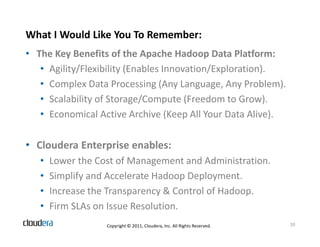 What I Would Like You To Remember:
• The Key Benefits of the Apache Hadoop Data Platform:
   • Agility/Flexibility (Enables Innovation/Exploration).
   • Complex Data Processing (Any Language, Any Problem).
   • Scalability of Storage/Compute (Freedom to Grow).
   • Economical Active Archive (Keep All Your Data Alive).

• Cloudera Enterprise enables:
   •   Lower the Cost of Management and Administration.
   •   Simplify and Accelerate Hadoop Deployment.
   •   Increase the Transparency & Control of Hadoop.
   •   Firm SLAs on Issue Resolution.
                   Copyright © 2011, Cloudera, Inc. All Rights Reserved.   20
 